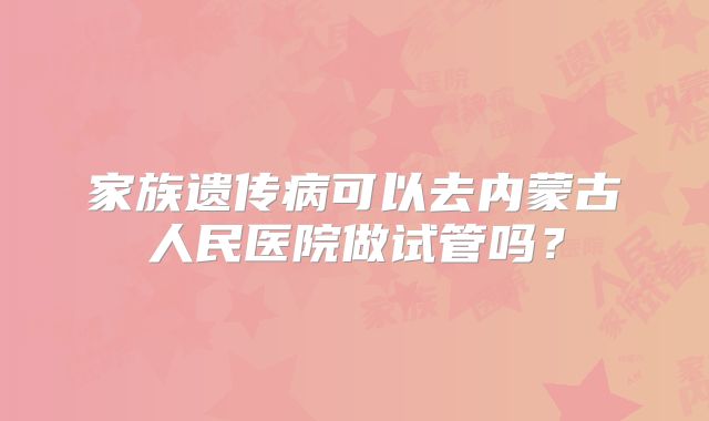 家族遗传病可以去内蒙古人民医院做试管吗？