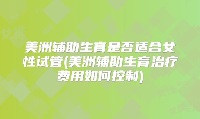 美洲辅助生育是否适合女性试管(美洲辅助生育治疗费用如何控制)