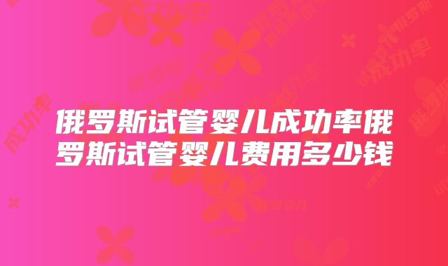 俄罗斯试管婴儿成功率俄罗斯试管婴儿费用多少钱