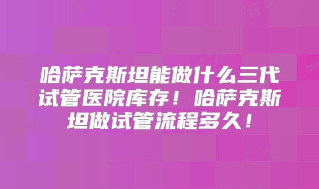 哈萨克斯坦能做什么三代试管医院库存!哈萨克斯坦做试管流程多久!