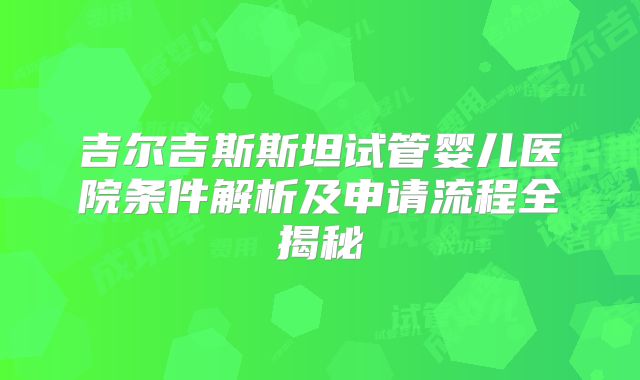 吉尔吉斯斯坦试管婴儿医院条件解析及申请流程全揭秘