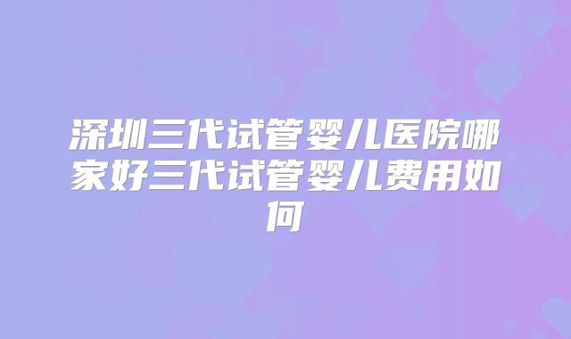 深圳三代试管婴儿医院哪家好三代试管婴儿费用如何