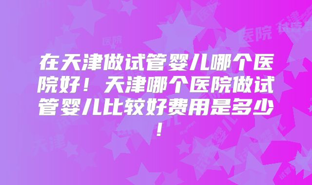 在天津做试管婴儿哪个医院好！天津哪个医院做试管婴儿比较好费用是多少！