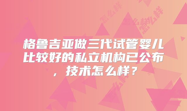 格鲁吉亚做三代试管婴儿比较好的私立机构已公布，技术怎么样？
