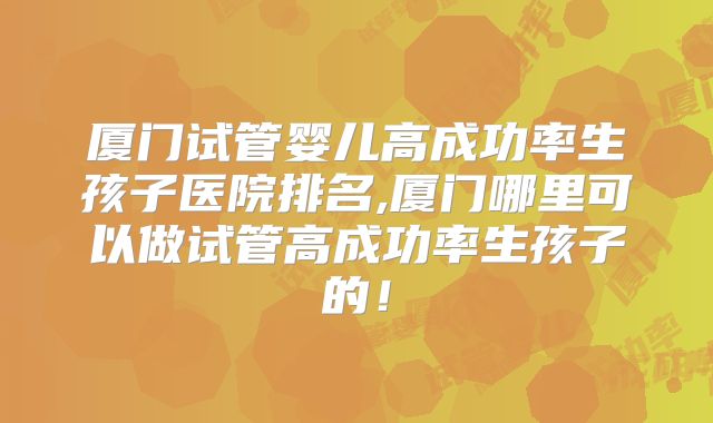 厦门试管婴儿高成功率生孩子医院排名,厦门哪里可以做试管高成功率生孩子的！