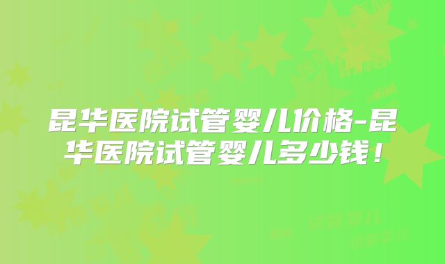 昆华医院试管婴儿价格-昆华医院试管婴儿多少钱！