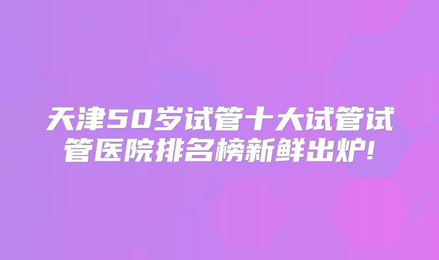 天津50岁试管十大试管试管医院排名榜新鲜出炉!