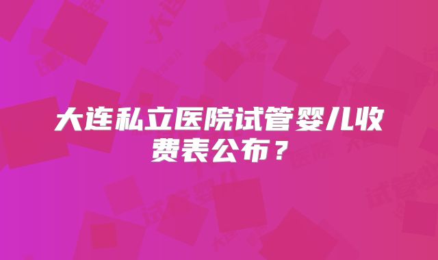 大连私立医院试管婴儿收费表公布?