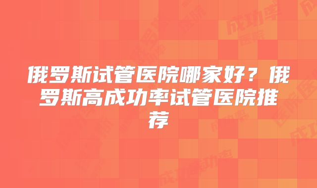 俄罗斯试管医院哪家好？俄罗斯高成功率试管医院推荐