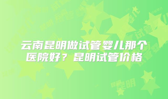 云南昆明做试管婴儿那个医院好？昆明试管价格