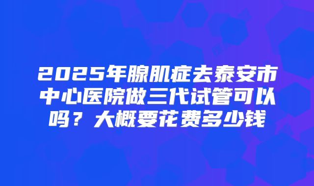 2025年腺肌症去泰安市中心医院做三代试管可以吗?大概要花费多少钱