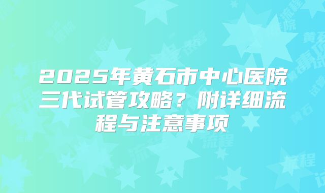 2025年黄石市中心医院三代试管攻略?附详细流程与注意事项