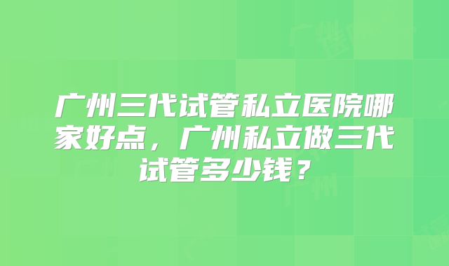 广州三代试管私立医院哪家好点，广州私立做三代试管多少钱？