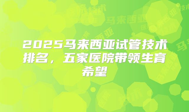 2025马来西亚试管技术排名,五家医院带领生育希望