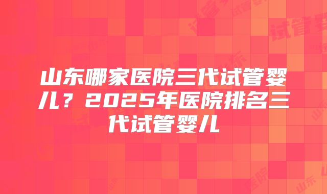 山东哪家医院三代试管婴儿?2025年医院排名三代试管婴儿