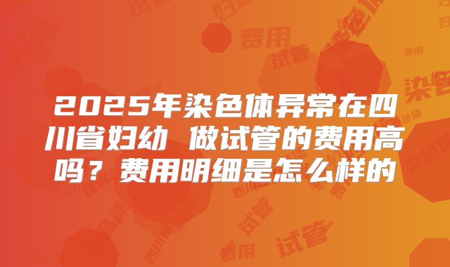 2025年染色体异常在四川省妇幼 做试管的费用高吗?费用明细是怎么样的