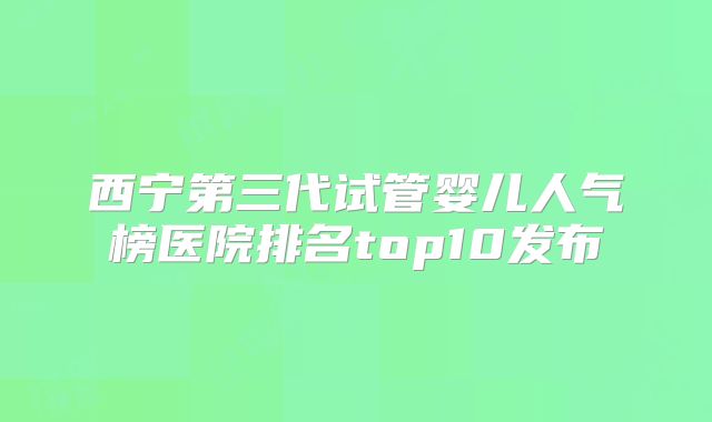 西宁第三代试管婴儿人气榜医院排名top10发布