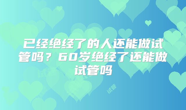 已经绝经了的人还能做试管吗?60岁绝经了还能做试管吗