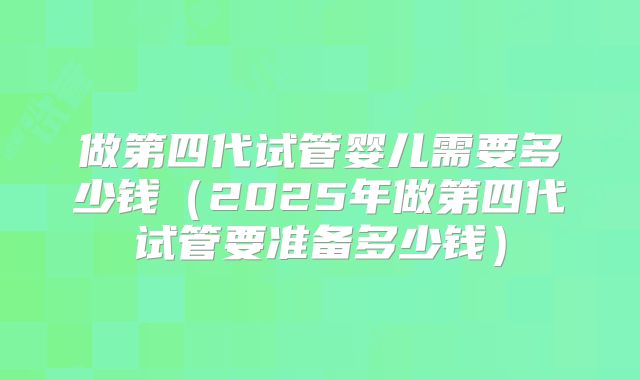 做第四代试管婴儿需要多少钱（2025年做第四代试管要准备多少钱）