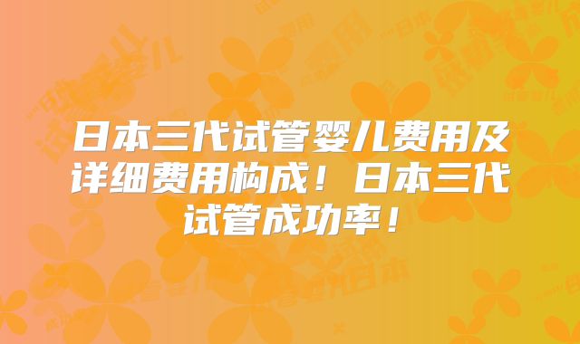 日本三代试管婴儿费用及详细费用构成！日本三代试管成功率！