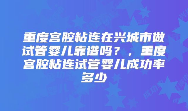 重度宫腔粘连在兴城市做试管婴儿靠谱吗？，重度宫腔粘连试管婴儿成功率多少