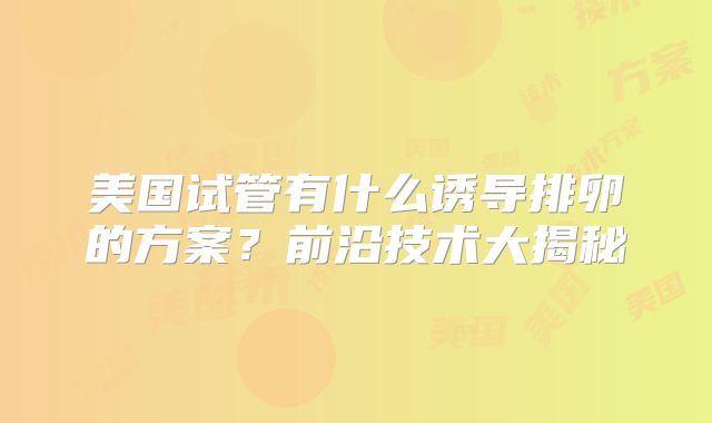 美国试管有什么诱导排卵的方案？前沿技术大揭秘