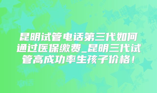 昆明试管电话第三代如何通过医保缴费_昆明三代试管高成功率生孩子价格！