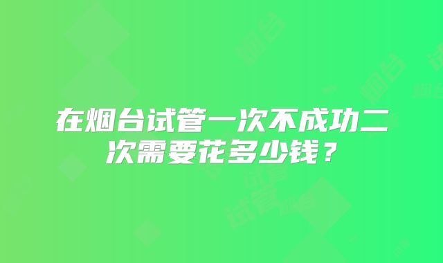在烟台试管一次不成功二次需要花多少钱？
