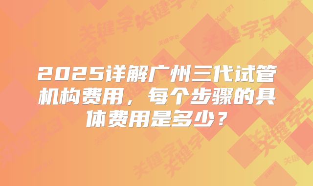 2025详解广州三代试管机构费用，每个步骤的具体费用是多少？