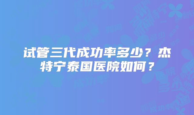 试管三代成功率多少？杰特宁泰国医院如何？