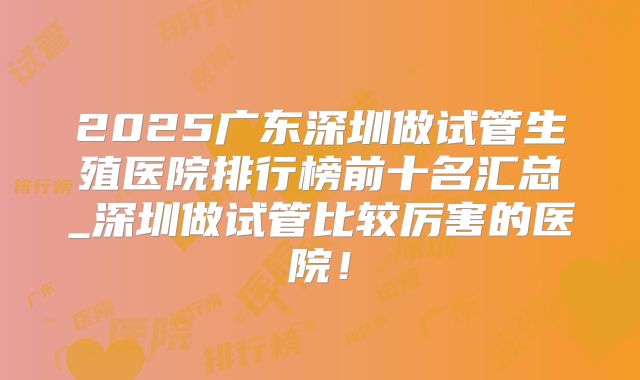 2025广东深圳做试管生殖医院排行榜前十名汇总_深圳做试管比较厉害的医院！