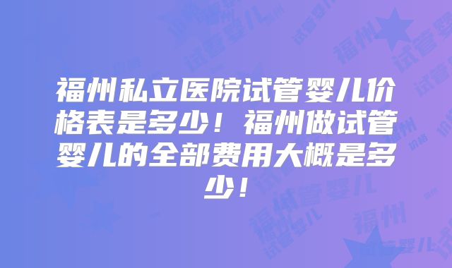 福州私立医院试管婴儿价格表是多少！福州做试管婴儿的全部费用大概是多少！