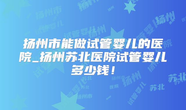 扬州市能做试管婴儿的医院_扬州苏北医院试管婴儿多少钱！