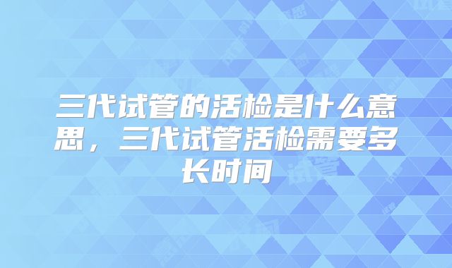 三代试管的活检是什么意思，三代试管活检需要多长时间