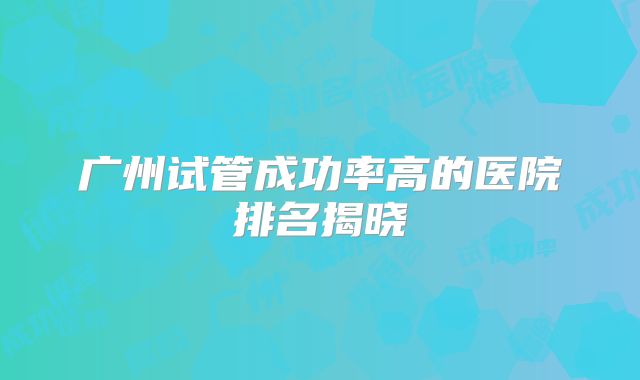 广州试管成功率高的医院排名揭晓