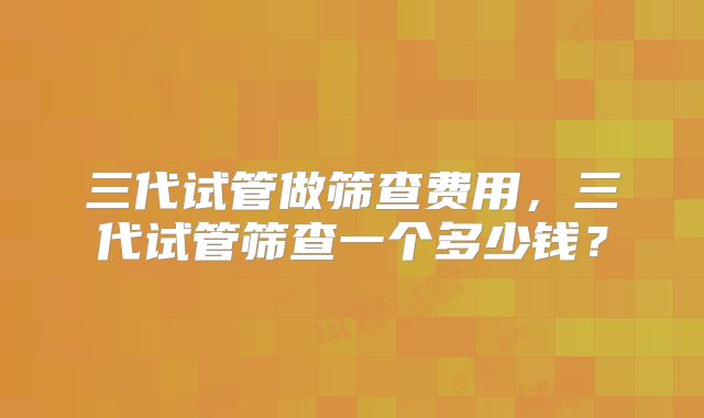 三代试管做筛查费用,三代试管筛查一个多少钱?