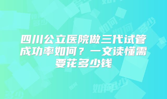 四川公立医院做三代试管成功率如何？一文读懂需要花多少钱