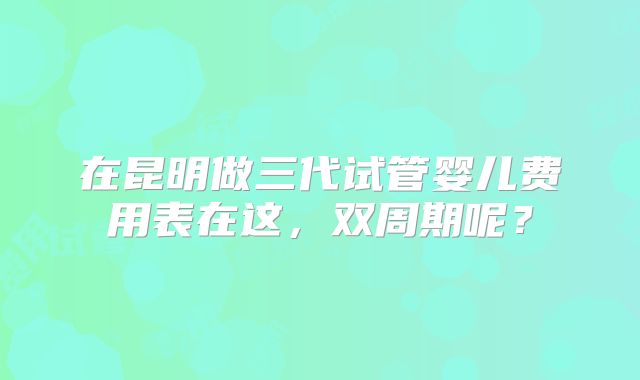 在昆明做三代试管婴儿费用表在这,双周期呢?