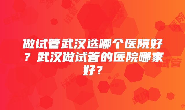 做试管武汉选哪个医院好？武汉做试管的医院哪家好？