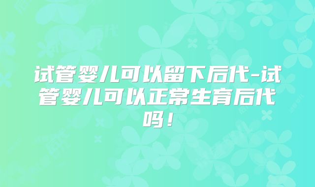 试管婴儿可以留下后代-试管婴儿可以正常生育后代吗！