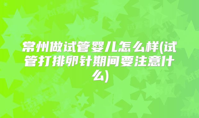常州做试管婴儿怎么样(试管打排卵针期间要注意什么)