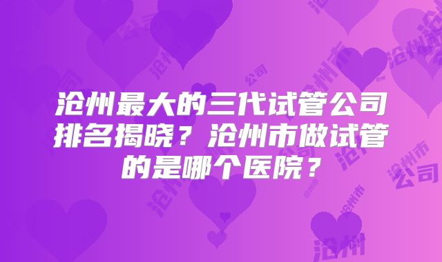 沧州最大的三代试管公司排名揭晓?沧州市做试管的是哪个医院?