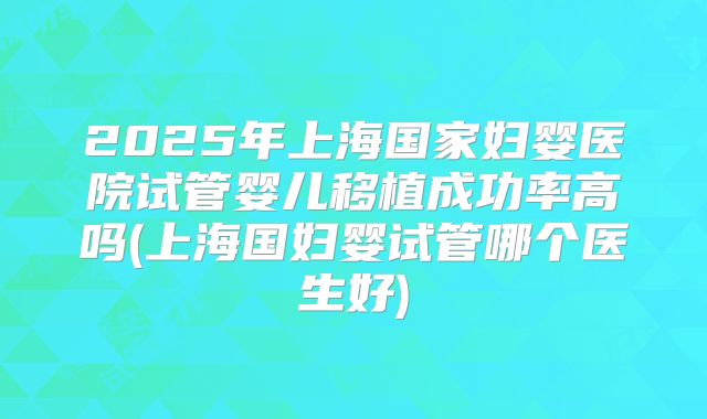 2025年上海国家妇婴医院试管婴儿移植成功率高吗(上海国妇婴试管哪个医生好)