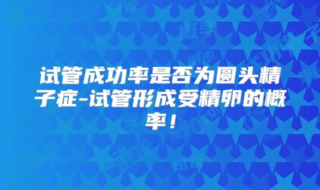 试管成功率是否为圆头精子症-试管形成受精卵的概率!