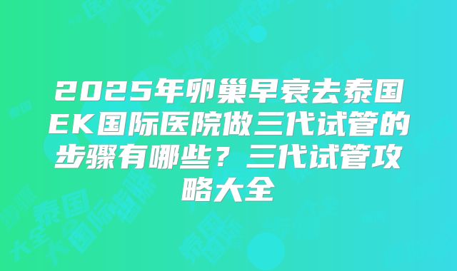 2025年卵巢早衰去泰国EK国际医院做三代试管的步骤有哪些？三代试管攻略大全