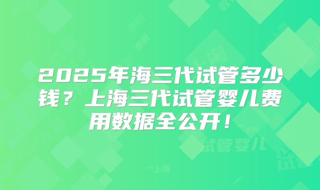 2025年海三代试管多少钱?上海三代试管婴儿费用数据全公开!