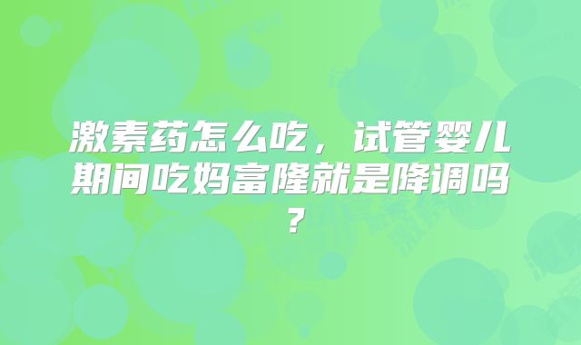 激素药怎么吃,试管婴儿期间吃妈富隆就是降调吗?