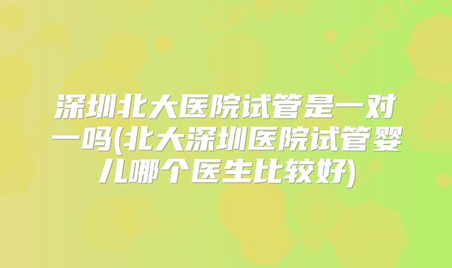 深圳北大医院试管是一对一吗(北大深圳医院试管婴儿哪个医生比较好)
