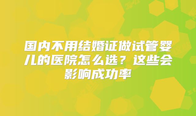 国内不用结婚证做试管婴儿的医院怎么选?这些会影响成功率