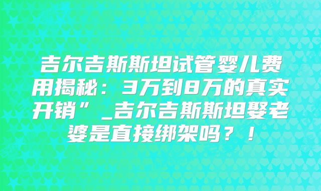 吉尔吉斯斯坦试管婴儿费用揭秘:3万到8万的真实开销”_吉尔吉斯斯坦娶老婆是直接绑架吗?!